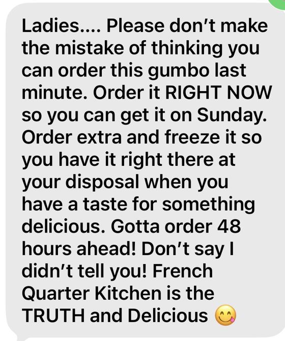 Ladies.... Please don't make the mistake of thinking you can order this gumbo last minute. Order it RIGHT NOW so you can get it on Sunday. Order extra and freeze it so you have it right there at your disposal when you have a taste for something delicious. Gotta order 48 hours ahead! Don't say I didn't tell you! French Quarter Kitchen is the TRUTH and Delicious