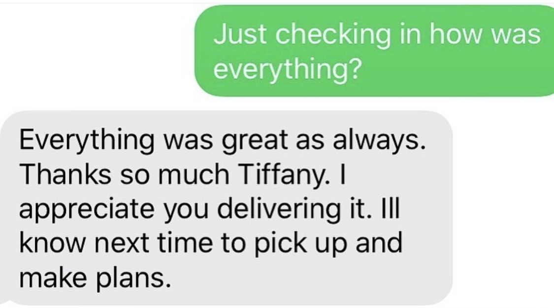 Everything was great as always. Thanks so much Tiffany. I appreciate you delivering it. I'll know next time to pick up and make plans.