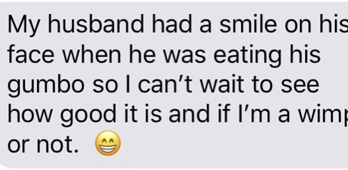 My husband had a smile on his face when he was eating his gumbo so I can't wait to see how good it is and if I'm a wimp or not.