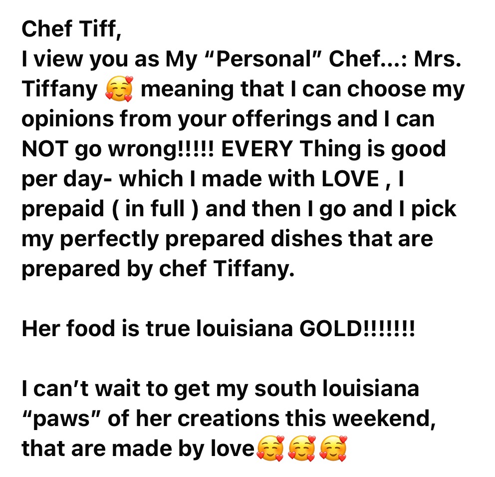 Chef Tiff, I view you as My “Personal” Chef...: Mrs. Tiffany, meaning that I can choose my opinions from your offerings and I can NOT go wrong!!!!! EVERY Thing is good per day- which I made with LOVE, I prepaid (in full) and then I go and I pick my perfectly prepared dishes that are prepared by chef Tiffany. Her food is true louisiana GOLD!!!!!!! I can’t wait to get my south louisiana “paws” of her creations this weekend, that are made by love