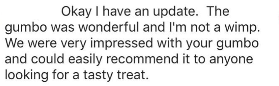 Okay I have an update. The gumbo was wonderful and I'm not a wimp. We were very impressed with your gumbo and could easily recommend it to anyone looking for a tasty treat.