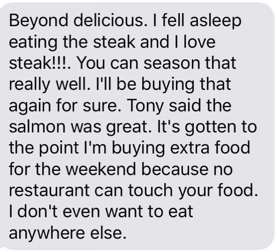 Beyond delicious. I fell asleep eating the steak and I love steak!!! You can season that really well. I'll be buying that again for sure. Tony said the salmon was great. It's gotten to the point I'm buying extra food for the weekend because no restaurant can touch your food. I don't even want to eat anywhere else.