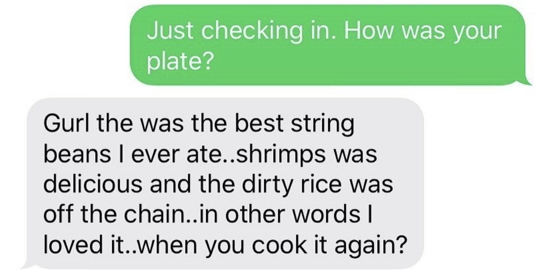 Gurl the was the best string beans I ever ate..shrimps was delicious and the dirty rice was off the chain..in other words I loved it..when you cook it again?